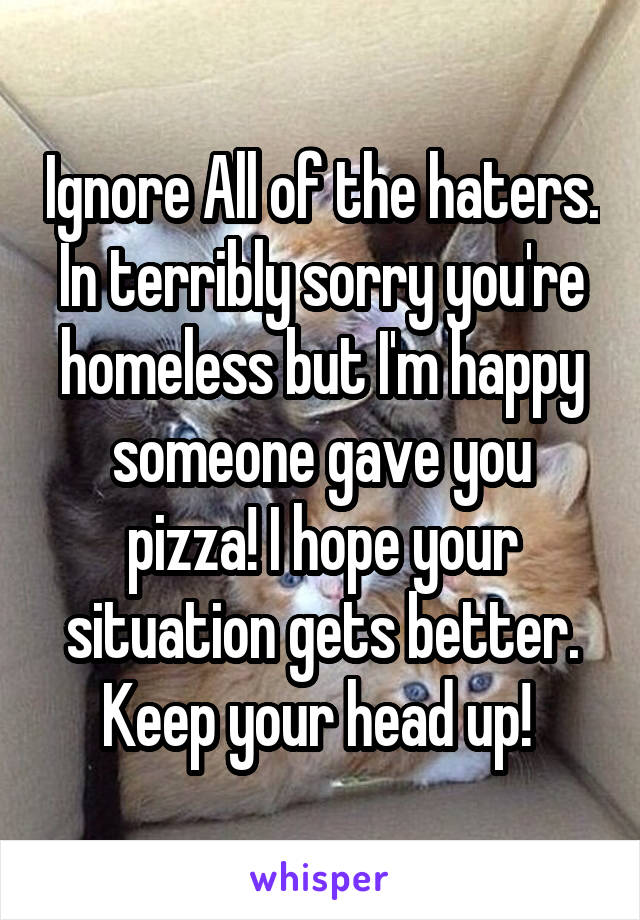 Ignore All of the haters. In terribly sorry you're homeless but I'm happy someone gave you pizza! I hope your situation gets better. Keep your head up! 