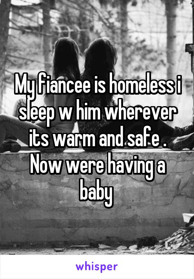 My fiancee is homeless i sleep w him wherever its warm and safe .
Now were having a baby 