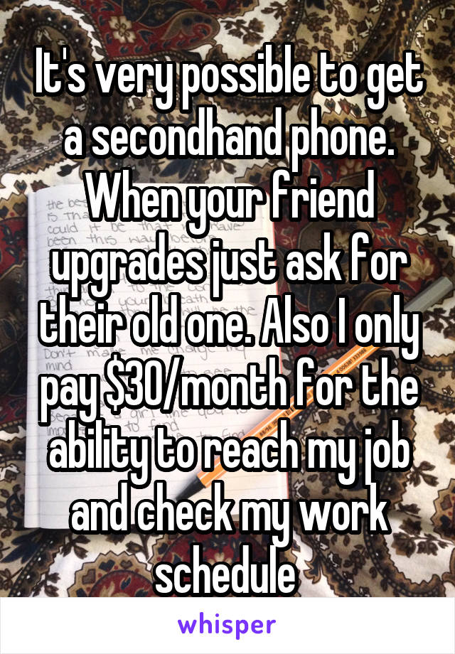 It's very possible to get a secondhand phone. When your friend upgrades just ask for their old one. Also I only pay $30/month for the ability to reach my job and check my work schedule 