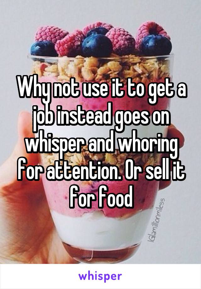 Why not use it to get a job instead goes on whisper and whoring for attention. Or sell it for food