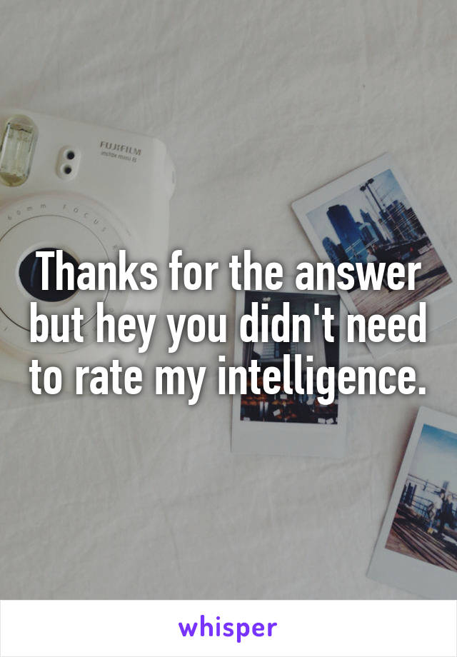 Thanks for the answer but hey you didn't need to rate my intelligence.