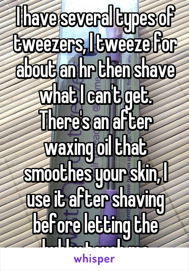I have several types of tweezers, I tweeze for about an hr then shave what I can't get. There's an after waxing oil that smoothes your skin, I use it after shaving before letting the hubby touch me