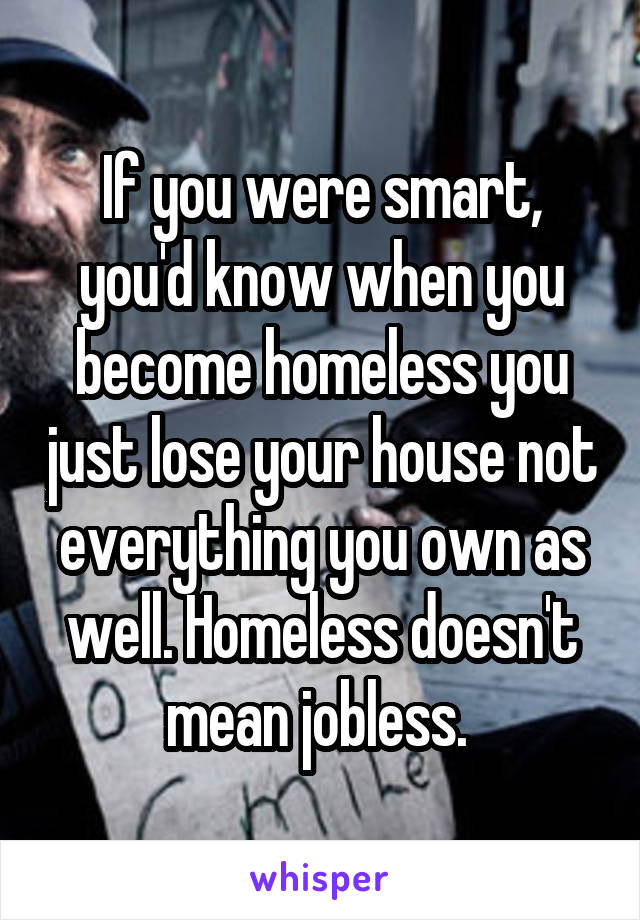 If you were smart, you'd know when you become homeless you just lose your house not everything you own as well. Homeless doesn't mean jobless. 