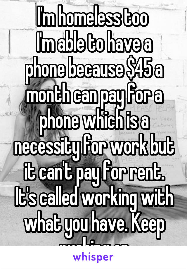 I'm homeless too 
I'm able to have a phone because $45 a month can pay for a phone which is a necessity for work but it can't pay for rent. It's called working with what you have. Keep pushing on