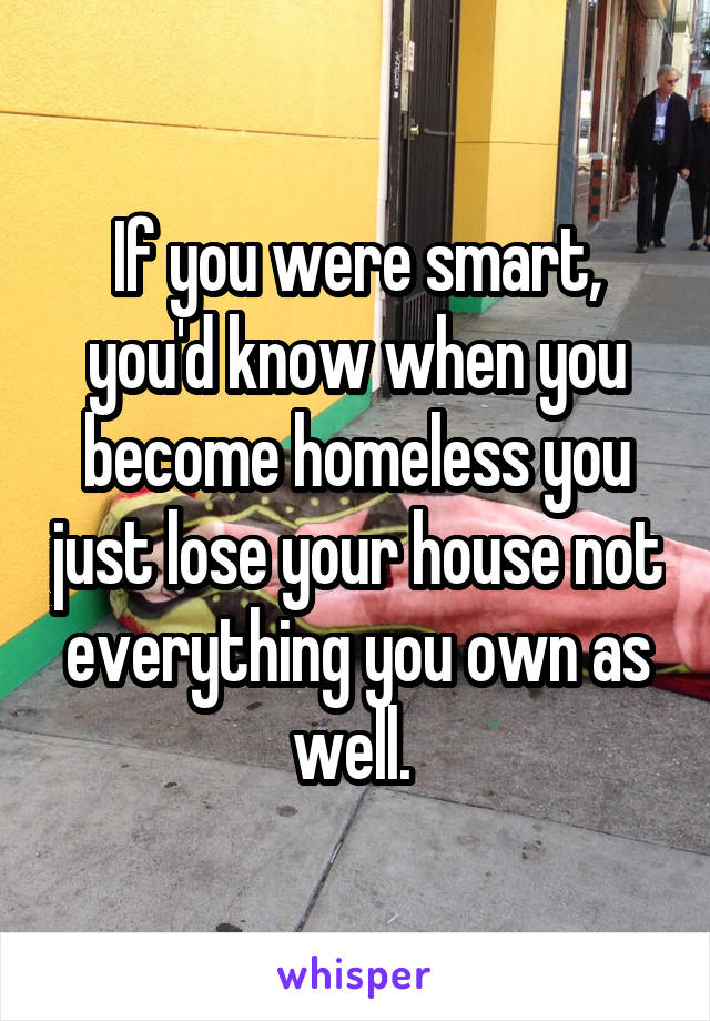 If you were smart, you'd know when you become homeless you just lose your house not everything you own as well. 