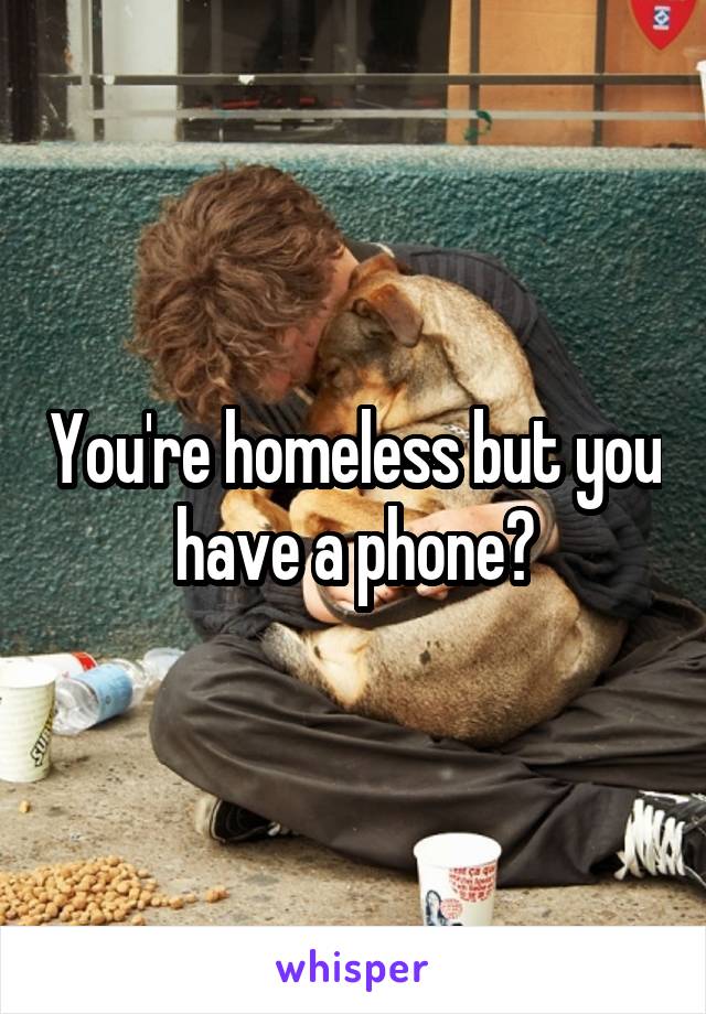 You're homeless but you have a phone?