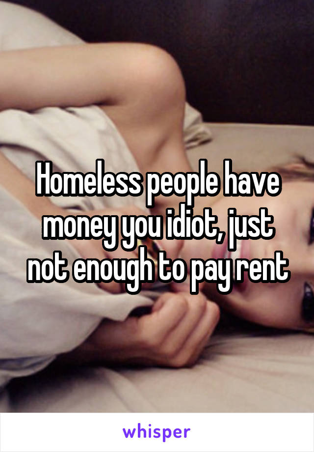 Homeless people have money you idiot, just not enough to pay rent