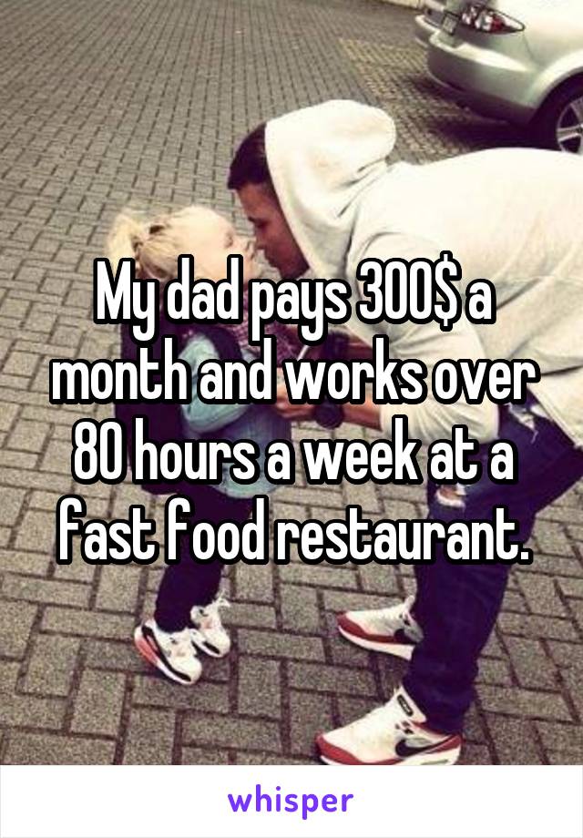 My dad pays 300$ a month and works over 80 hours a week at a fast food restaurant.