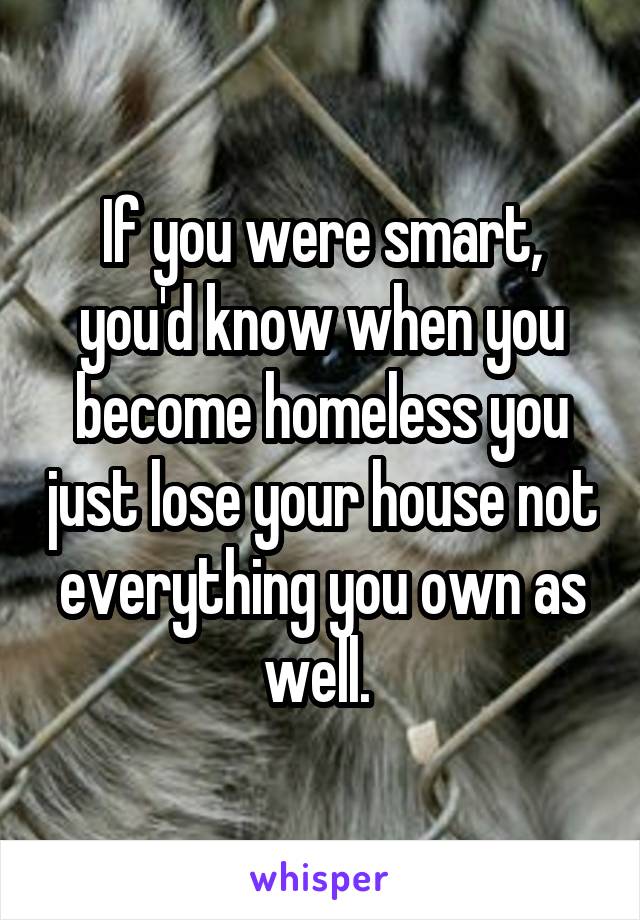 If you were smart, you'd know when you become homeless you just lose your house not everything you own as well. 