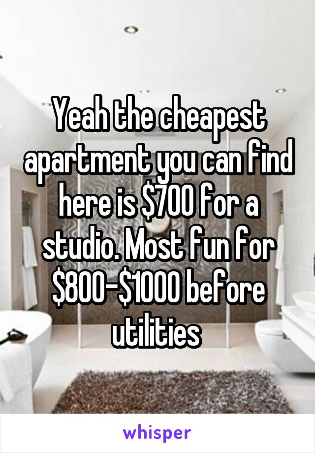 Yeah the cheapest apartment you can find here is $700 for a studio. Most fun for $800-$1000 before utilities 