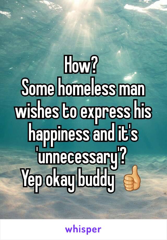 How? 
Some homeless man wishes to express his happiness and it's 'unnecessary'? 
Yep okay buddy 👍