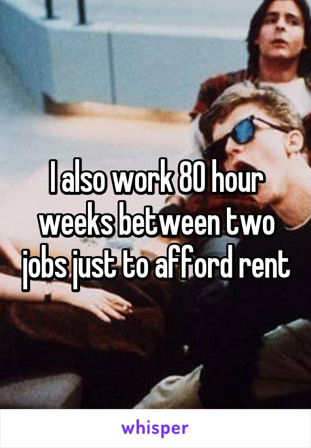 I also work 80 hour weeks between two jobs just to afford rent