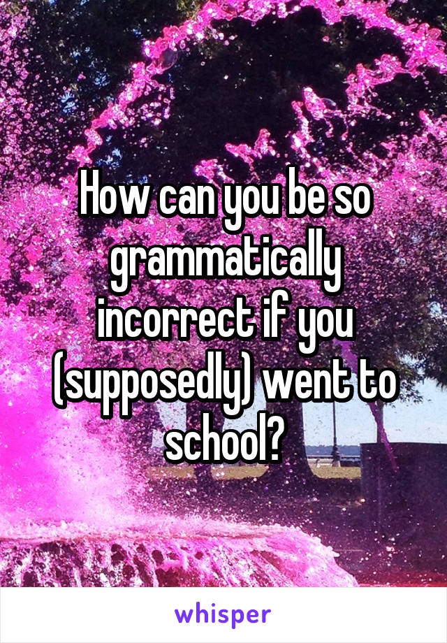 How can you be so grammatically incorrect if you (supposedly) went to school?