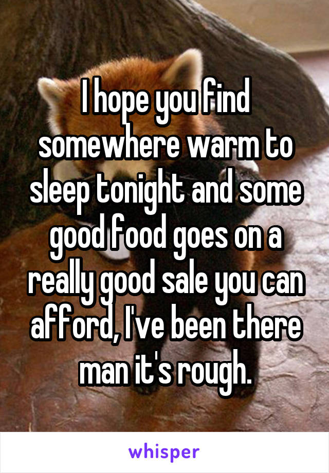 I hope you find somewhere warm to sleep tonight and some good food goes on a really good sale you can afford, I've been there man it's rough.