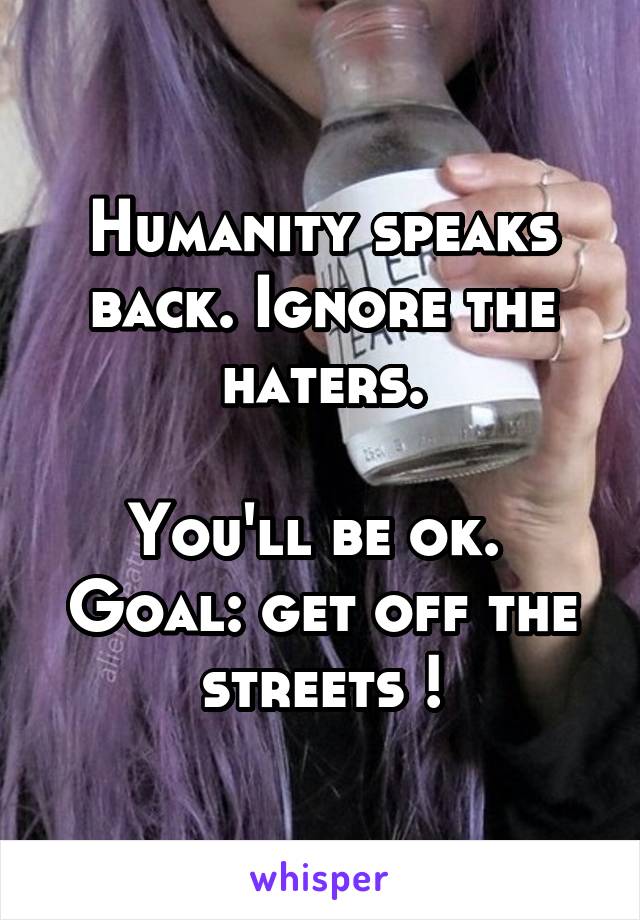 Humanity speaks back. Ignore the haters.

You'll be ok. 
Goal: get off the streets !