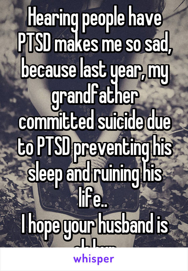 Hearing people have PTSD makes me so sad, because last year, my grandfather committed suicide due to PTSD preventing his sleep and ruining his life.. 
I hope your husband is ok hun