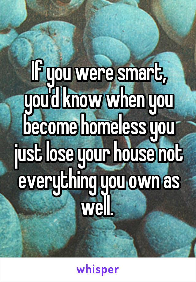 If you were smart, you'd know when you become homeless you just lose your house not everything you own as well. 