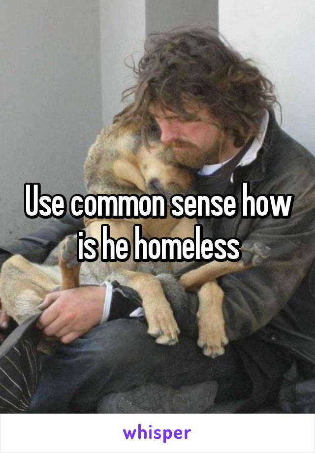 Use common sense how is he homeless