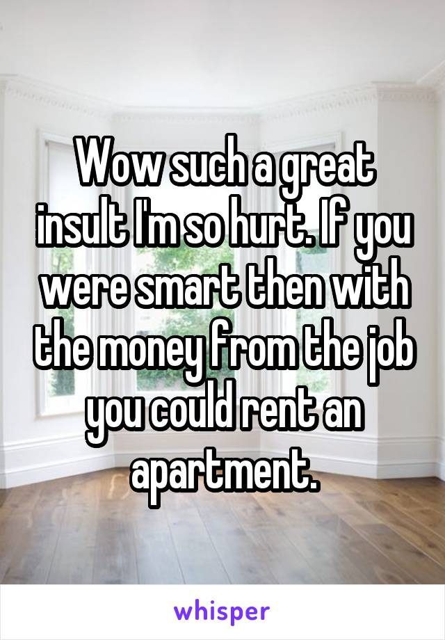 Wow such a great insult I'm so hurt. If you were smart then with the money from the job you could rent an apartment.