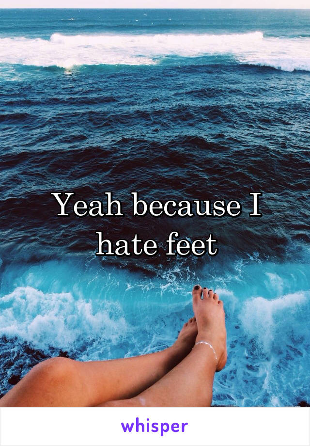 Yeah because I hate feet