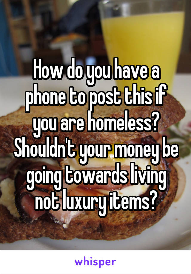 How do you have a phone to post this if you are homeless? Shouldn't your money be going towards living not luxury items?