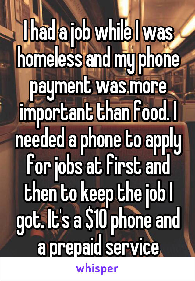 I had a job while I was homeless and my phone payment was more important than food. I needed a phone to apply for jobs at first and then to keep the job I got. It's a $10 phone and a prepaid service