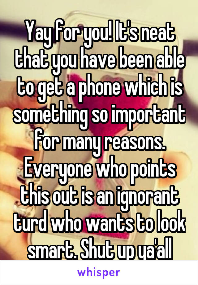 Yay for you! It's neat that you have been able to get a phone which is something so important for many reasons. Everyone who points this out is an ignorant turd who wants to look smart. Shut up ya'all