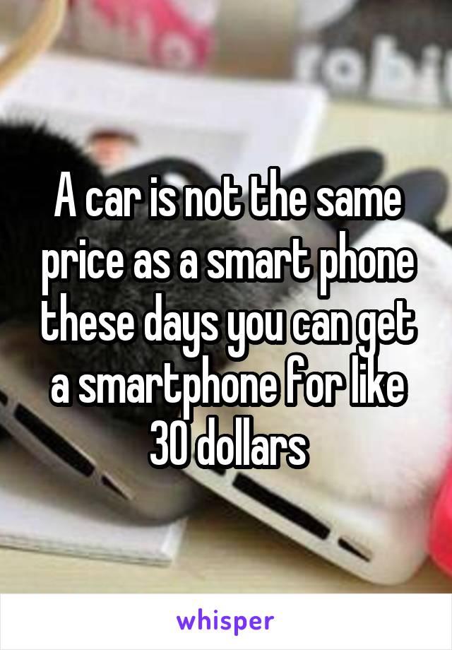 A car is not the same price as a smart phone these days you can get a smartphone for like 30 dollars