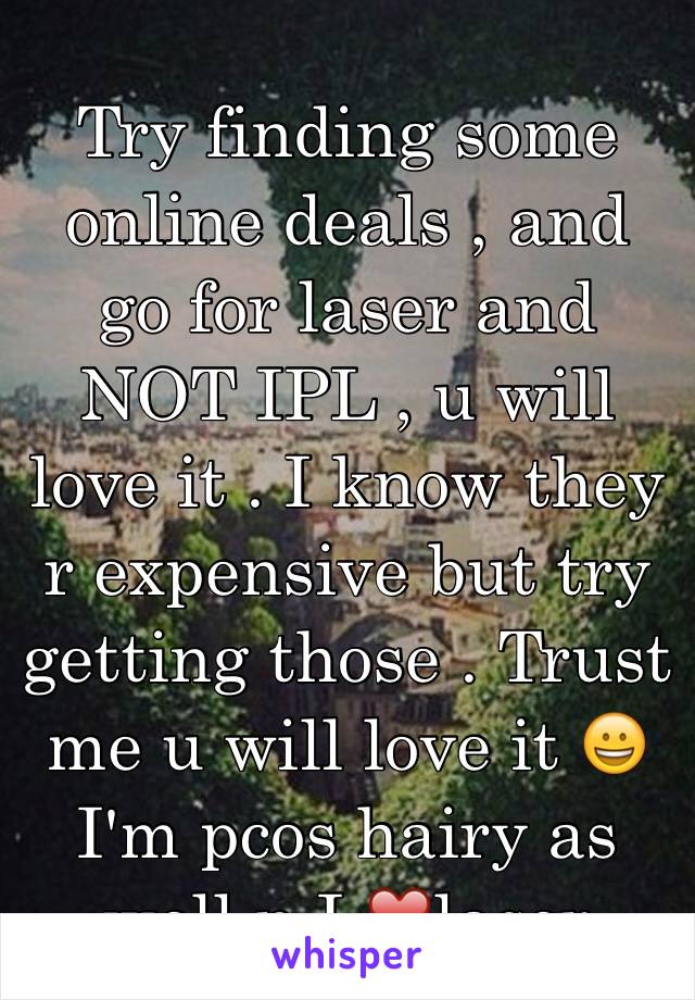 Try finding some online deals , and go for laser and NOT IPL , u will love it . I know they r expensive but try getting those . Trust me u will love it 😀I'm pcos hairy as well n I ❤️laser
