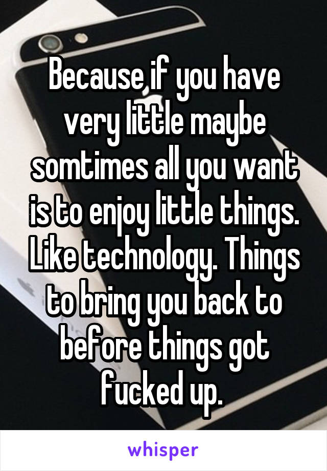 Because if you have very little maybe somtimes all you want is to enjoy little things. Like technology. Things to bring you back to before things got fucked up. 