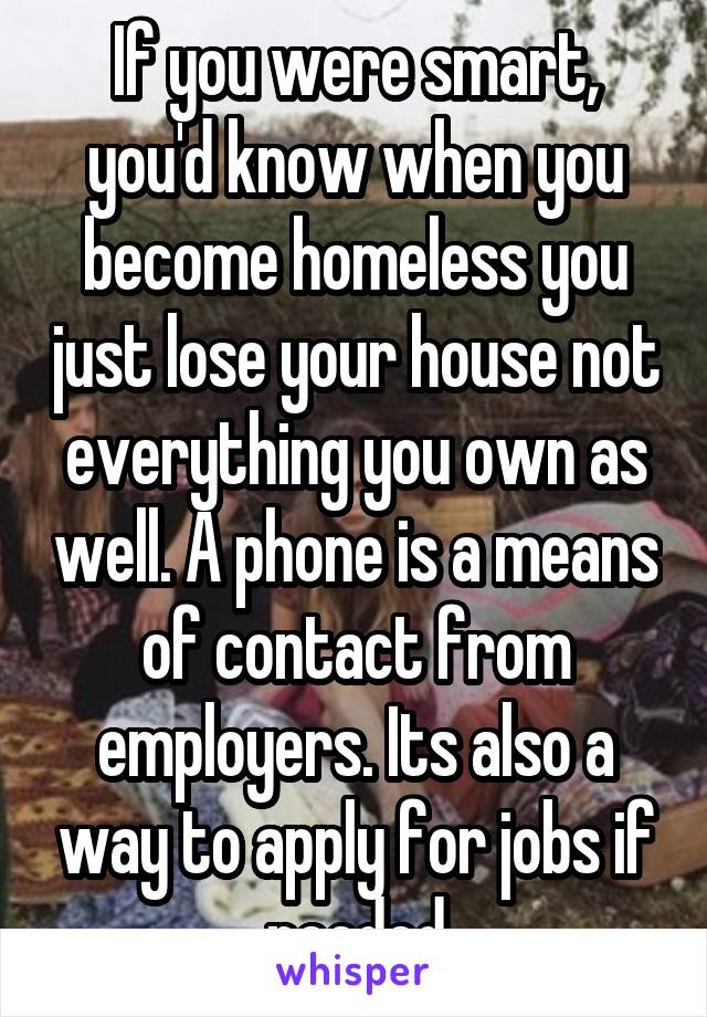 If you were smart, you'd know when you become homeless you just lose your house not everything you own as well. A phone is a means of contact from employers. Its also a way to apply for jobs if needed