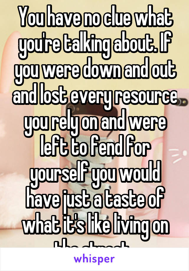 You have no clue what you're talking about. If you were down and out and lost every resource you rely on and were left to fend for yourself you would have just a taste of what it's like living on the street. 