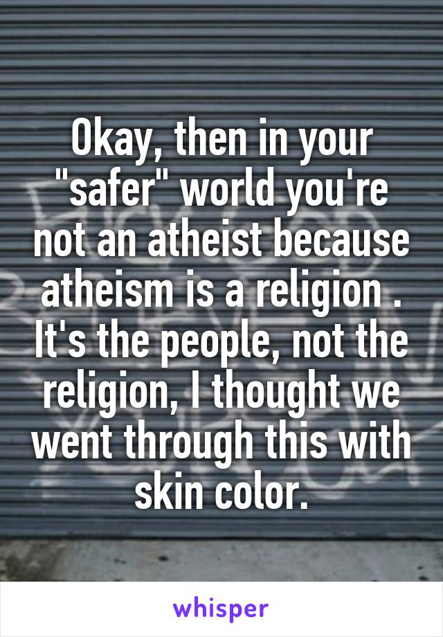 Okay, then in your "safer" world you're not an atheist because atheism is a religion . It's the people, not the religion, I thought we went through this with skin color.