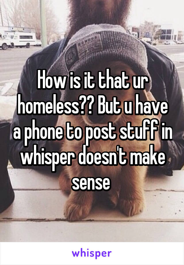 How is it that ur homeless?? But u have a phone to post stuff in whisper doesn't make sense 