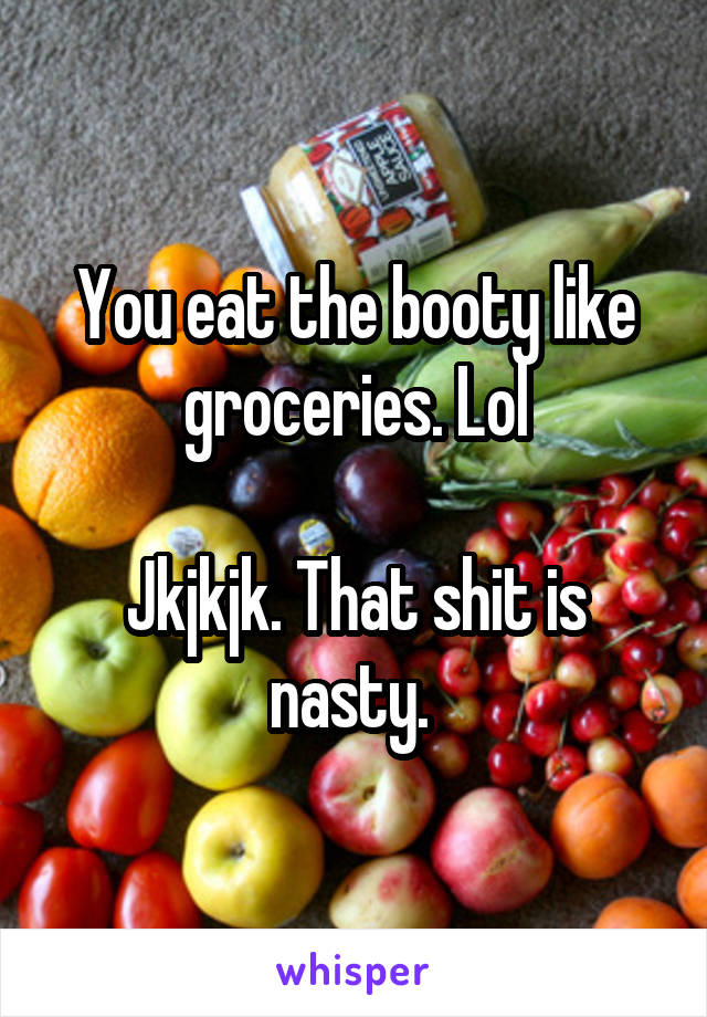 You eat the booty like groceries. Lol

Jkjkjk. That shit is nasty. 