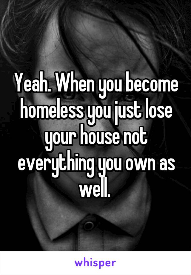 Yeah. When you become homeless you just lose your house not everything you own as well. 