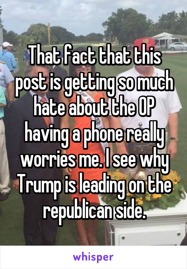 That fact that this post is getting so much hate about the OP having a phone really worries me. I see why Trump is leading on the republican side.