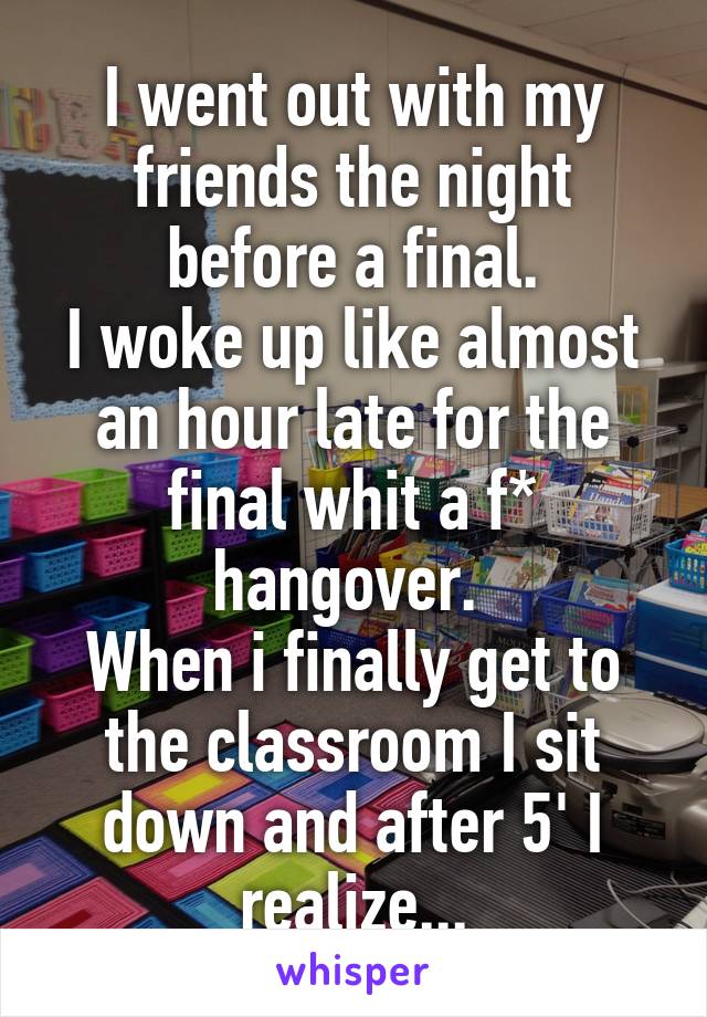 I went out with my friends the night before a final.
I woke up like almost an hour late for the final whit a f* hangover. 
When i finally get to the classroom I sit down and after 5' I realize...