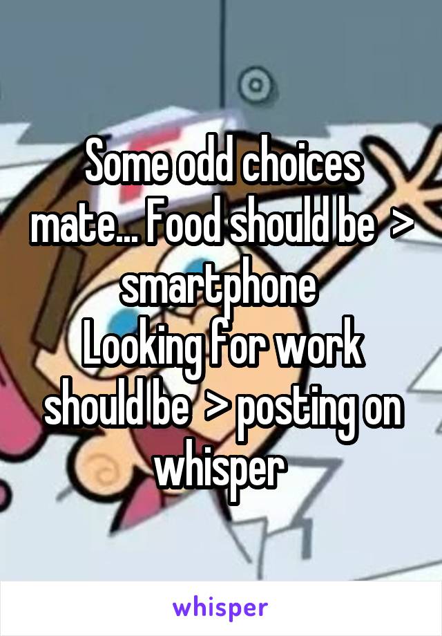 Some odd choices mate... Food should be  > smartphone 
Looking for work should be  > posting on whisper 