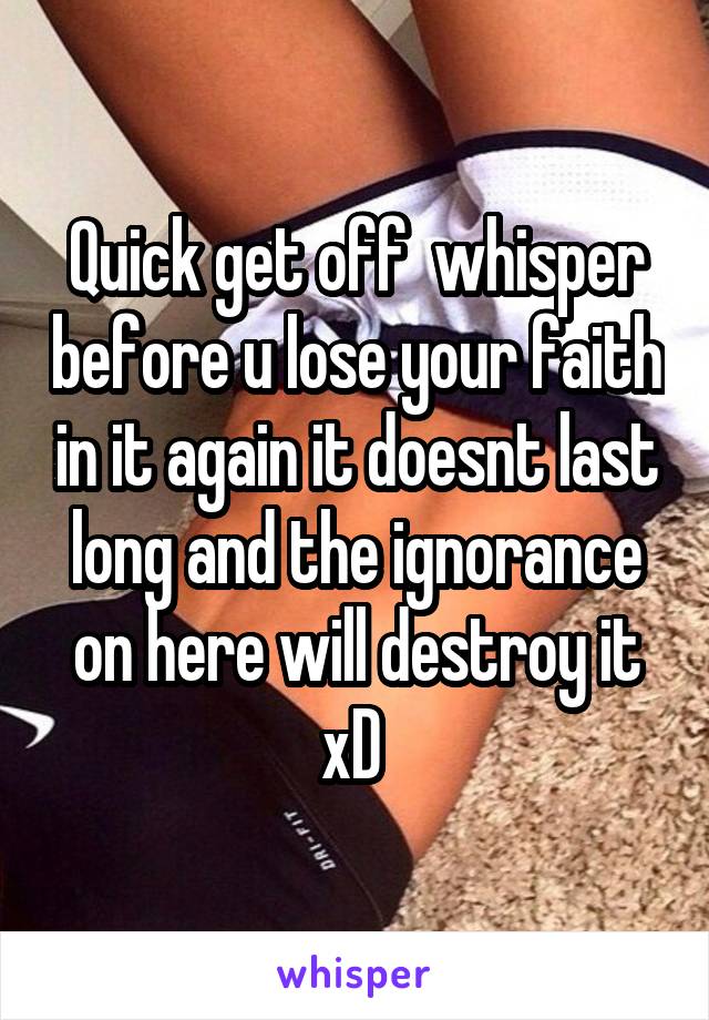 Quick get off  whisper before u lose your faith in it again it doesnt last long and the ignorance on here will destroy it xD 