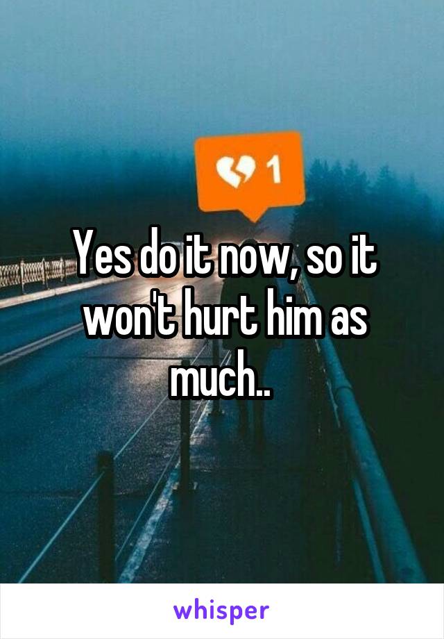 Yes do it now, so it won't hurt him as much.. 