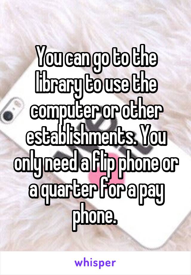 You can go to the library to use the computer or other establishments. You only need a flip phone or a quarter for a pay phone. 