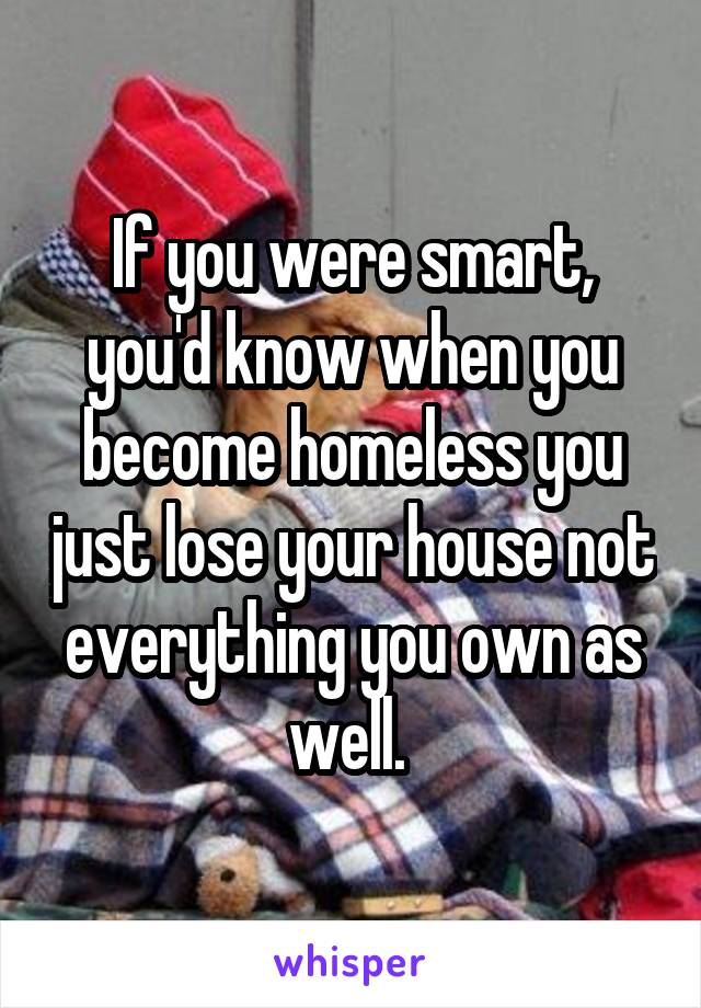 If you were smart, you'd know when you become homeless you just lose your house not everything you own as well. 