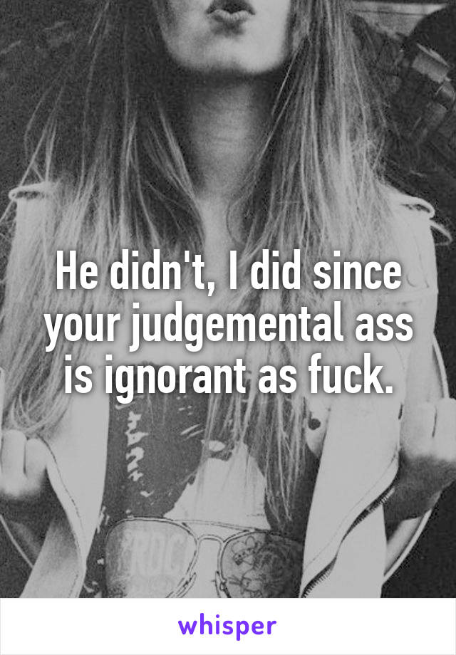 He didn't, I did since your judgemental ass is ignorant as fuck.