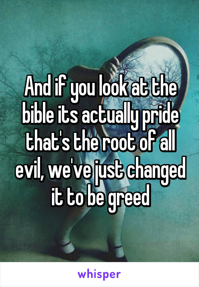 And if you look at the bible its actually pride that's the root of all evil, we've just changed it to be greed