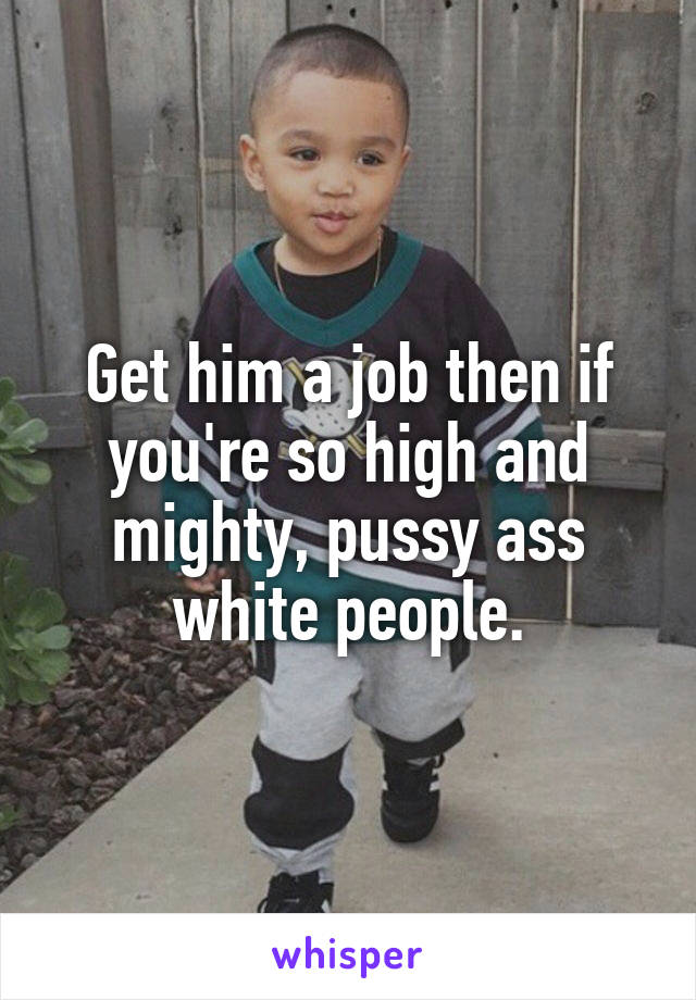 Get him a job then if you're so high and mighty, pussy ass white people.