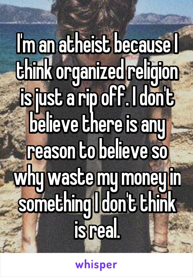I'm an atheist because I think organized religion is just a rip off. I don't believe there is any reason to believe so why waste my money in something I don't think is real.