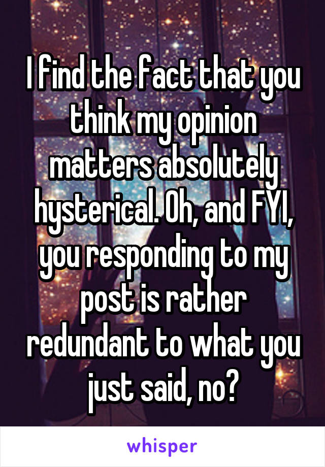 I find the fact that you think my opinion matters absolutely hysterical. Oh, and FYI, you responding to my post is rather redundant to what you just said, no?