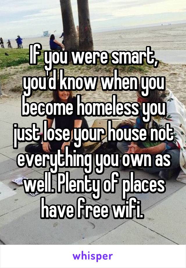 If you were smart, you'd know when you become homeless you just lose your house not everything you own as well. Plenty of places have free wifi. 