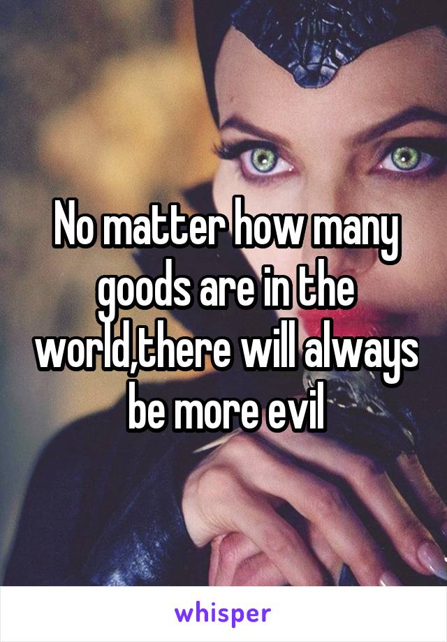 No matter how many goods are in the world,there will always be more evil